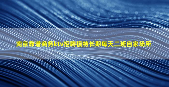 南京靠谱商务ktv招聘模特长期每天二班自家场所